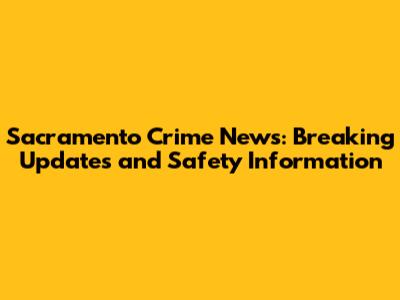 Sacramento Crime News: Breaking Updates and Safety Information