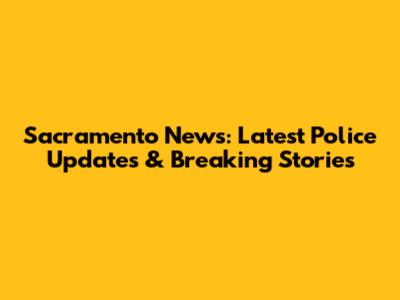 Sacramento News: Latest Police Updates & Breaking Stories