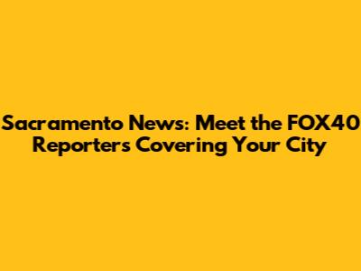 Sacramento News: Meet the FOX40 Reporters Covering Your City