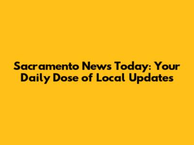Sacramento News Today: Your Daily Dose of Local Updates