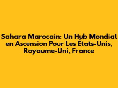 Sahara Marocain: Un Hub Mondial en Ascension Pour Les États-Unis, Royaume-Uni, France