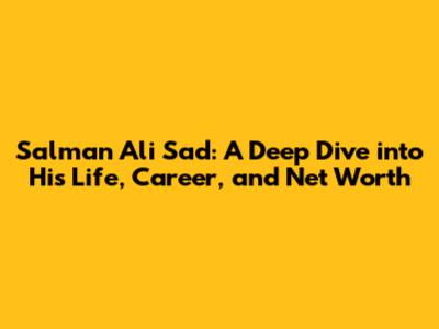 Salman Ali Sad: A Deep Dive into His Life, Career, and Net Worth