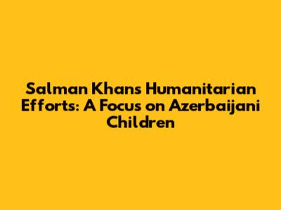 Salman Khan's Humanitarian Efforts: A Focus on Azerbaijani Children