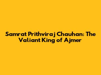 Samrat Prithviraj Chauhan: The Valiant King of Ajmer