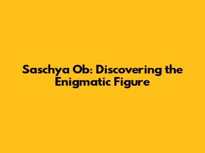 Saschya Ob: Discovering the Enigmatic Figure