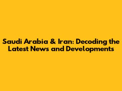 Saudi Arabia & Iran: Decoding the Latest News and Developments