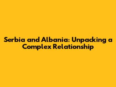 Serbia and Albania: Unpacking a Complex Relationship