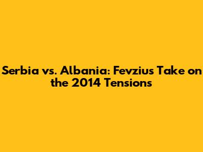 Serbia vs. Albania: Fevziu's Take on the 2014 Tensions