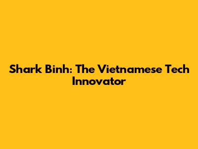 Shark Binh: The Vietnamese Tech Innovator