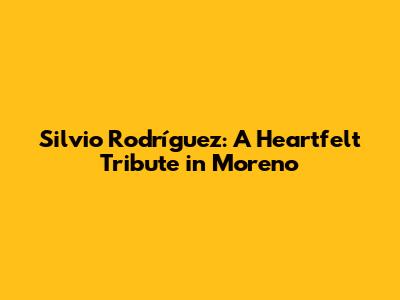 Silvio Rodríguez: A Heartfelt Tribute in Moreno