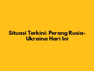 Situasi Terkini: Perang Rusia-Ukraina Hari Ini