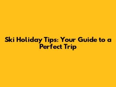Ski Holiday Tips: Your Guide to a Perfect Trip