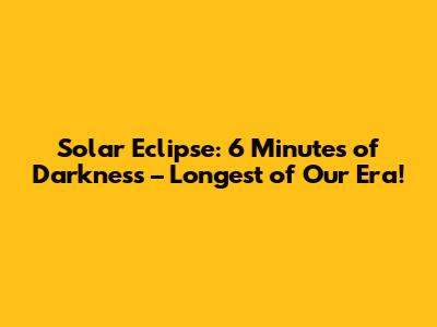 Solar Eclipse: 6 Minutes of Darkness – Longest of Our Era!