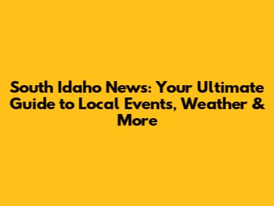 South Idaho News: Your Ultimate Guide to Local Events, Weather & More