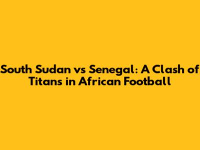 South Sudan vs Senegal: A Clash of Titans in African Football