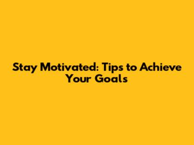 Stay Motivated: Tips to Achieve Your Goals