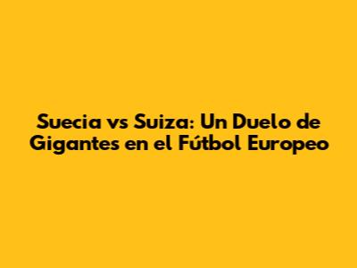 Suecia vs Suiza: Un Duelo de Gigantes en el Fútbol Europeo