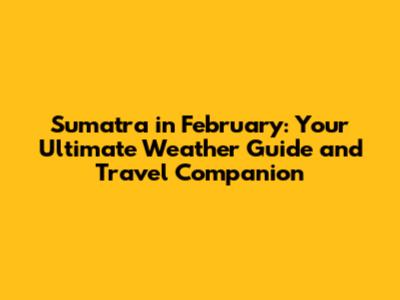 Sumatra in February: Your Ultimate Weather Guide and Travel Companion