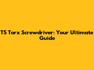 T5 Torx Screwdriver: Your Ultimate Guide
