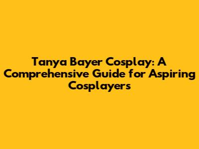 Tanya Bayer Cosplay: A Comprehensive Guide for Aspiring Cosplayers