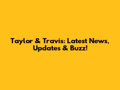 Taylor & Travis: Latest News, Updates & Buzz!
