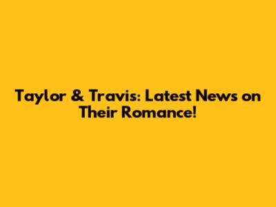 Taylor & Travis: Latest News on Their Romance!