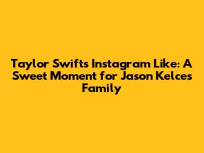 Taylor Swift's Instagram Like: A Sweet Moment for Jason Kelce's Family
