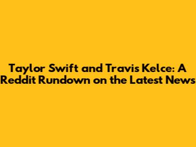 Taylor Swift and Travis Kelce: A Reddit Rundown on the Latest News