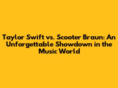 Taylor Swift vs. Scooter Braun: An Unforgettable Showdown in the Music World