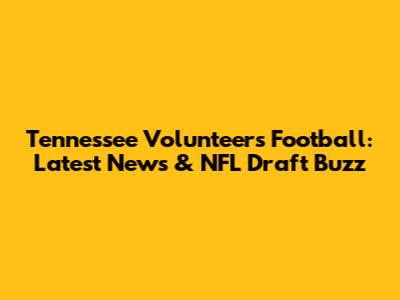 Tennessee Volunteers Football: Latest News & NFL Draft Buzz