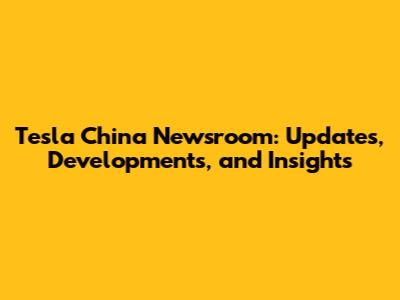 Tesla China Newsroom: Updates, Developments, and Insights