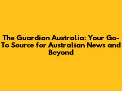 The Guardian Australia: Your Go-To Source for Australian News and Beyond