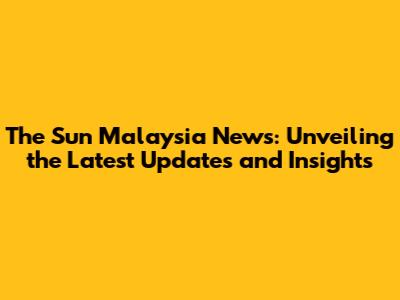 The Sun Malaysia News: Unveiling the Latest Updates and Insights
