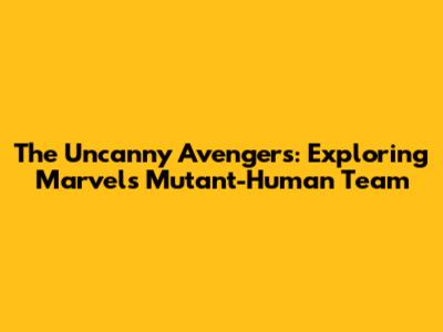 The Uncanny Avengers: Exploring Marvel's Mutant-Human Team