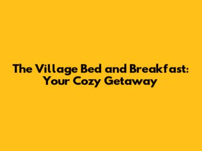 The Village Bed and Breakfast: Your Cozy Getaway