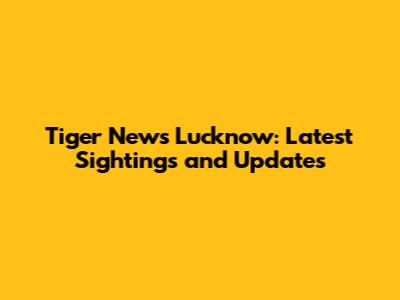 Tiger News Lucknow: Latest Sightings and Updates