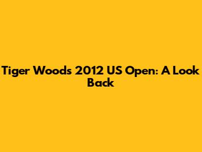 Tiger Woods' 2012 US Open: A Look Back