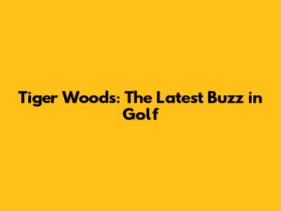 Tiger Woods: The Latest Buzz in Golf