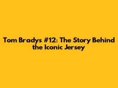 Tom Brady's #12: The Story Behind the Iconic Jersey