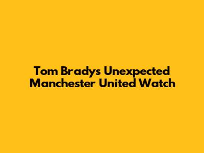 Tom Brady's Unexpected Manchester United Watch