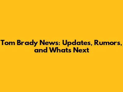 Tom Brady News: Updates, Rumors, and What's Next