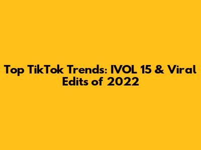 Top TikTok Trends: IVOL 15 & Viral Edits of 2022