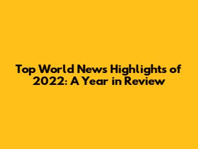 Top World News Highlights of 2022: A Year in Review