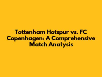 Tottenham Hotspur vs. FC Copenhagen: A Comprehensive Match Analysis