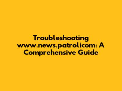 Troubleshooting www.news.patrolicom: A Comprehensive Guide