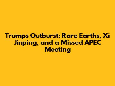 Trump's Outburst: Rare Earths, Xi Jinping, and a Missed APEC Meeting