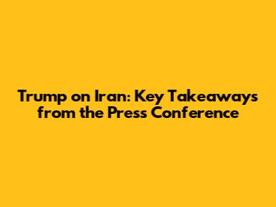 Trump on Iran: Key Takeaways from the Press Conference