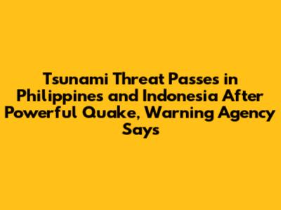 Tsunami Threat Passes in Philippines and Indonesia After Powerful Quake, Warning Agency Says