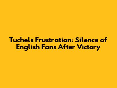 Tuchel's Frustration: Silence of English Fans After Victory
