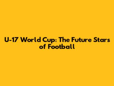 U-17 World Cup: The Future Stars of Football